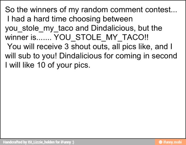 So the winners of my random comment contest...
I had a hard time choosing between
you_stole_my_taco and Dindalicious, but the
You will receive 3 shout outs, all pics like, and I
will sub to you! Dindalicious for coming in second
I will like 10 of your pics.