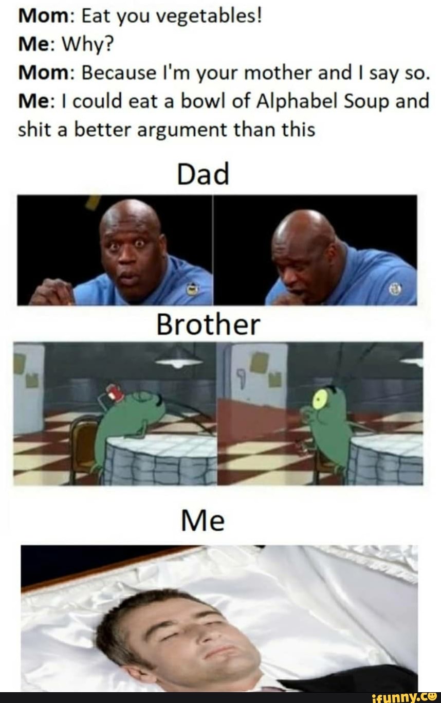 Mom: Eat you vegetables!
Me: Why?
Mom: Because I'm your mother and I say so.
Me: I could eat a bowl of Alphabel Soup and shit a better argument than this
Dad
Brother