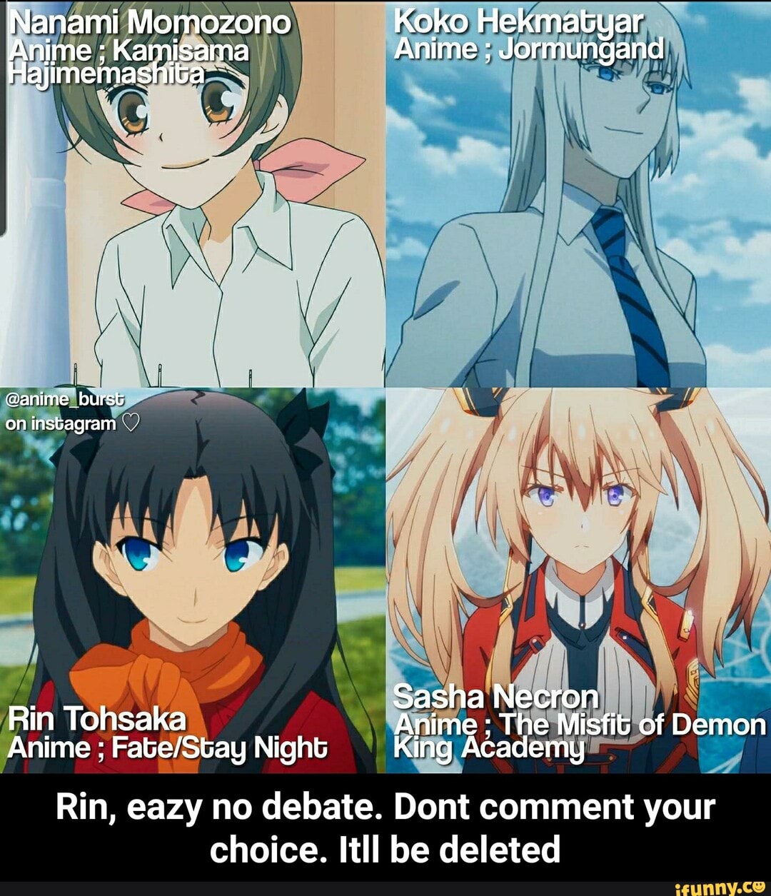 Nanami Momozono Koko Hekmatyar
Anime Kamisama Anime ; id
Hajimemashita
@anime_burst on instagram
Sasha Necron
Rin Tohsaka Anime ; The Misfit of Demon
Anime ; Night King Academy
Rin, eazy no debate. Dont comment your
choice. Itll be deleted - Rin, eazy no debate. Dont comment your choice. Itll be deleted