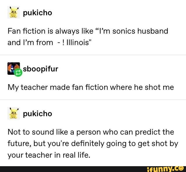 Fan fiction is always like "I'm sonics husband and I'm from - ! Illinois"
sboopifur
My teacher made fan fiction where he shot me
Not to sound like a person who can predict the future, but you're definitely going to get shot by your teacher in real life.