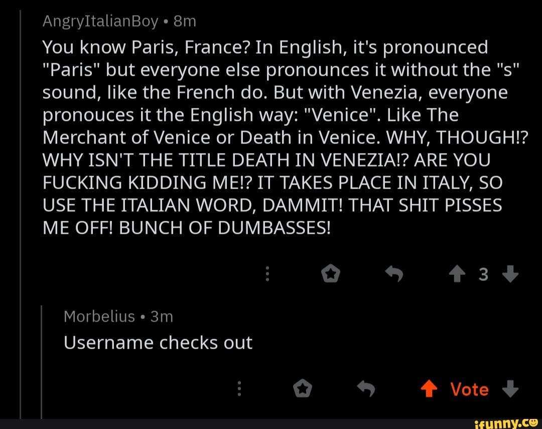 You know Paris, France? In English, it's pronounced
"Paris" but everyone else pronounces it without the "s"
sound, like the French do. But with Venezia, everyone
pronouces it the English way: "Venice". Like The
Merchant of Venice or Death in Venice. WHY, THOUGH!?
WHY ISN'T THE TITLE DEATH IN VENEZIA!? ARE YOU
FUCKING KIDDING ME!? IT TAKES PLACE IN ITALY, SO
USE THE ITALIAN WORD, DAMMIT! THAT SHIT PISSES
ME OFF! BUNCH OF DUMBASSES!