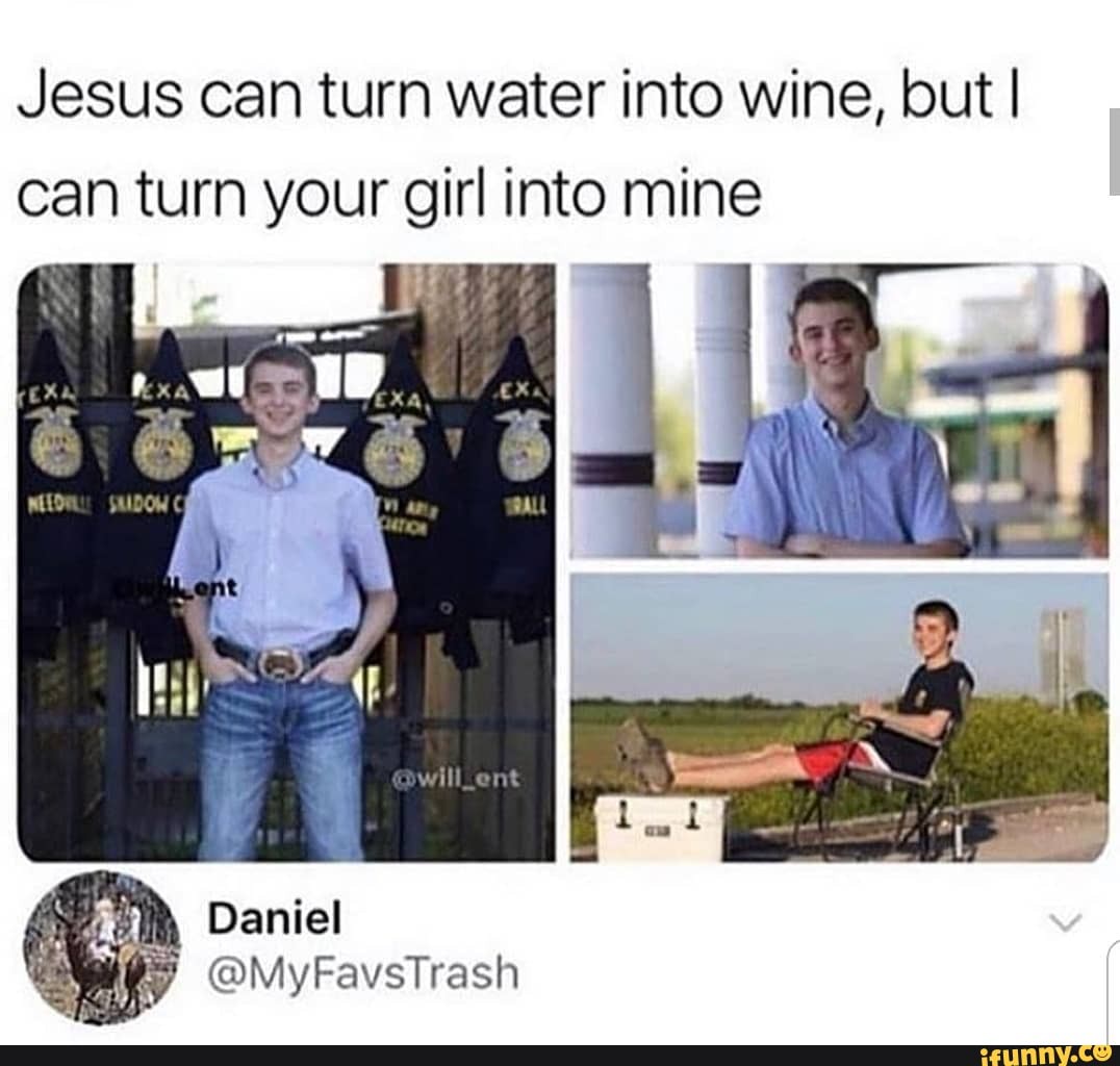 Jesus can turn water into wine, but I can turn your girl into mine