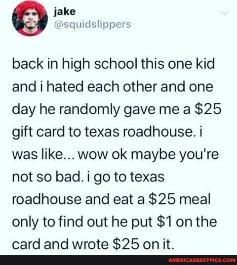 back in high school this one kid and i hated each other and one day he randomly gave me a $25 gift card to texas roadhouse. i was like... wow ok maybe you're not so bad. i go to texas roadhouse and eat a $25 meal only to find out he put $1 on the
wmard and uirerta CIR an it