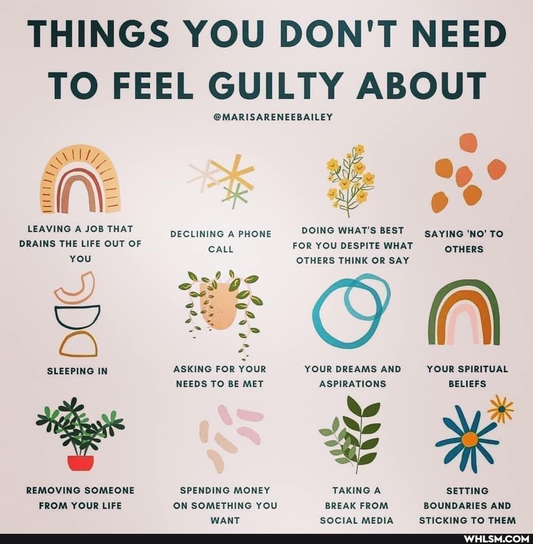 THINGS YOU DON'T NEED TO FEEL GUILTY ABOUT
LEAVING A JOB THAT DRAINS THE LIFE OUT OF YOU
SLEEPING IN
REMOVING SOMEONE FROM YOUR LIFE
@MARISARENEEBAILEY ale
DECLINING A PHONE DOING WHAT'S BEST TO
ar
SAYING 'NO' TO OTHERS CALL FOR YOU DESPITE WHAT
OTHERS OTHERS THINK OR SAY
On
By
ASKING FOR YOUR
YOUR DREAMS AND ASPIRATIONS NEEDS TO BE MET
YOUR SPIRITUAL BELIEFS ASPIRATIONS
BELIEFS sS REMOVING SOMEONE SPENDING MONEY TAKING A SETTING ON SOMETHING YOU BREAK FROM BOUNDARIES AND ON SOMETHING YOU
BREAK FROM BOUNDARIES AND SOCIAL MEDIA STICKING TO THEM WANT
SOCIAL MEDIA STICKING TO THEM
