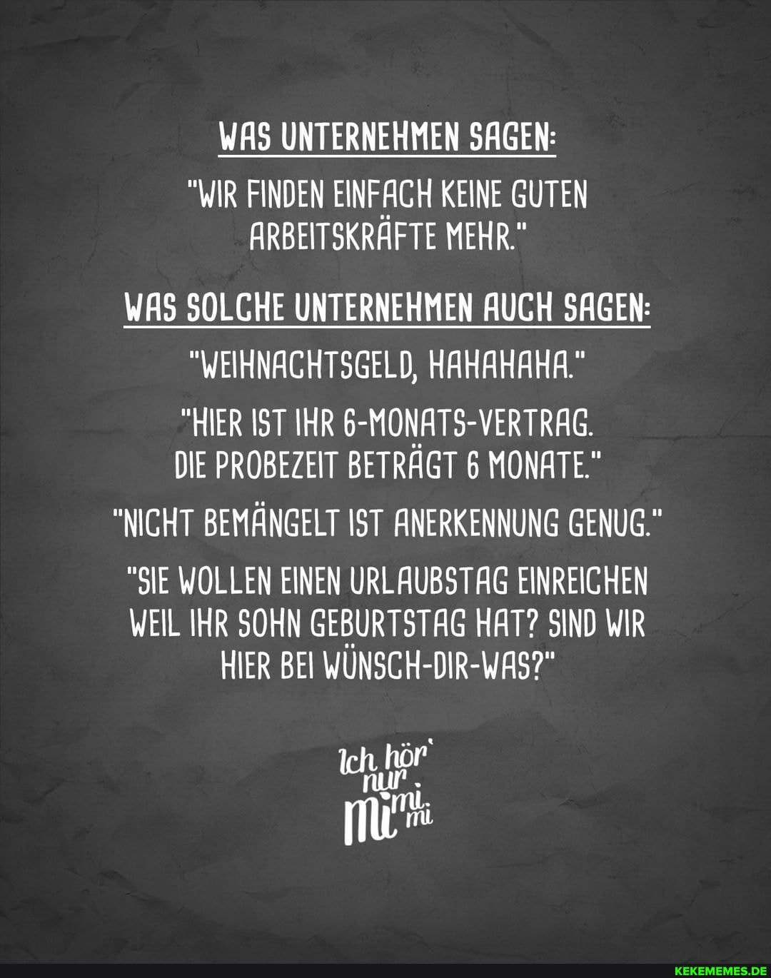 WAS UNTERNEHMEN SAGEN:
"WIR FINDEN EINFACH KEINE GUTEN ARBEITSKRÄFTE MEHR."
WAS SOLCHE UNTERNEHMEN AUCH SAGEN:
"WEIHNACHTSGELD, HAHAHAHA."
"HIER IST IHR 6-MONATS-VERTRAG.
DIE PROBEZEIT BETRÄGT 6 MONATE"
"NICHT BEMÄNGELT IST ANERKENNUNG GENUG."
"SIE WOLLEN EINEN URLAUBSTAG EINREICHEN WEIL IHR SOHN GEBURTSTAG HAT? SIND WIR HIER BEI WUNSCH-DIR-WAS?"
Ich, hör