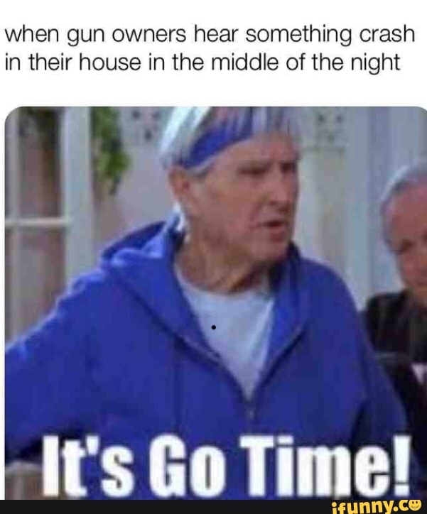 when gun owners hear something crash
in their house in the middle of the night
it's Go Time!