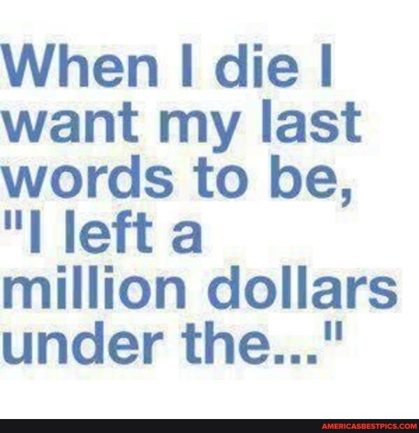 When I die I want my last words to be,
"I left aa million dollars under the..."
