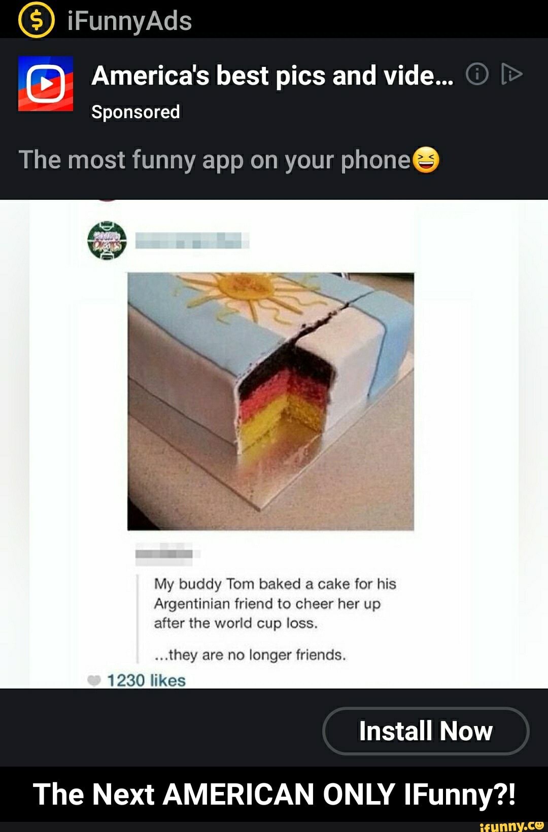 America's best pics and vide...
Sponsored
The most funny app on your phone®
My buddy Tom baked a cake for his
Argentinian friend to cheer her up
after the world cup loss.
"they are no longer friends.
Install Now
The Next AMERICAN ONLY IFunny?! - The Next AMERICAN ONLY IFunny?!