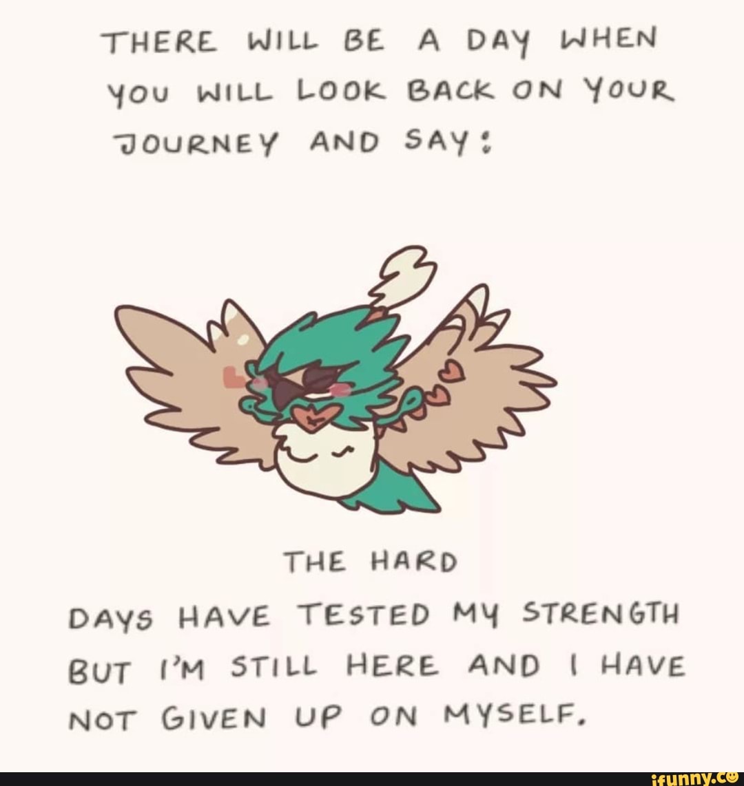 THERE WILL BE A DAY WHEN you WILL LOOK BACK ON YouR JOURNEY AND SAY
THE HARD DAYs HAVE TESTED MY STRENGTH BuT VM STILL HERE AND HAVE Nor GivEN UP ON MYSELF,