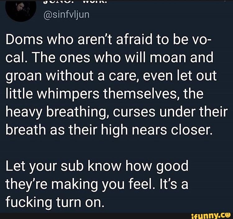 Doms who aren't afraid to be vo-
cal. The ones who will moan and
groan without a care, even let out
little whimpers themselves, the
heavy breathing, curses under their
breath as their high nears closer.
Let your sub know how good
they're making you feel. It's a
fucking turn on.
