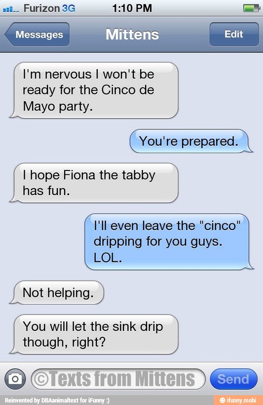 Messages Mittens ii
I'm nervous I won't be
ready for the Cinco de
Mayo party.
You're prepared.
I hope Fiona the tabby
has fun.
I'll even leave the "cinco"
dripping for you guys.
LOL.
Not helping.
You will let the sink drip
though, right?
CTexis
from
Mitens