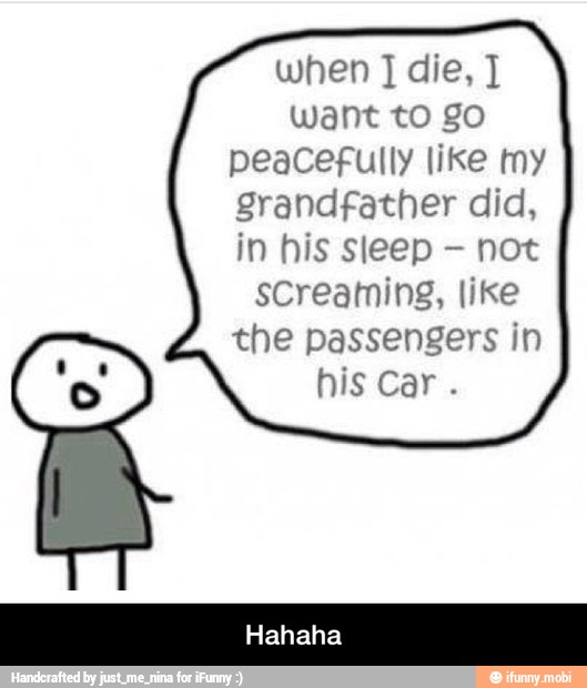 when J die, J
want to go
peacefully like my
grandfather did,
in his sleep not
screaming, like
the passengers in
his car. - Hahaha