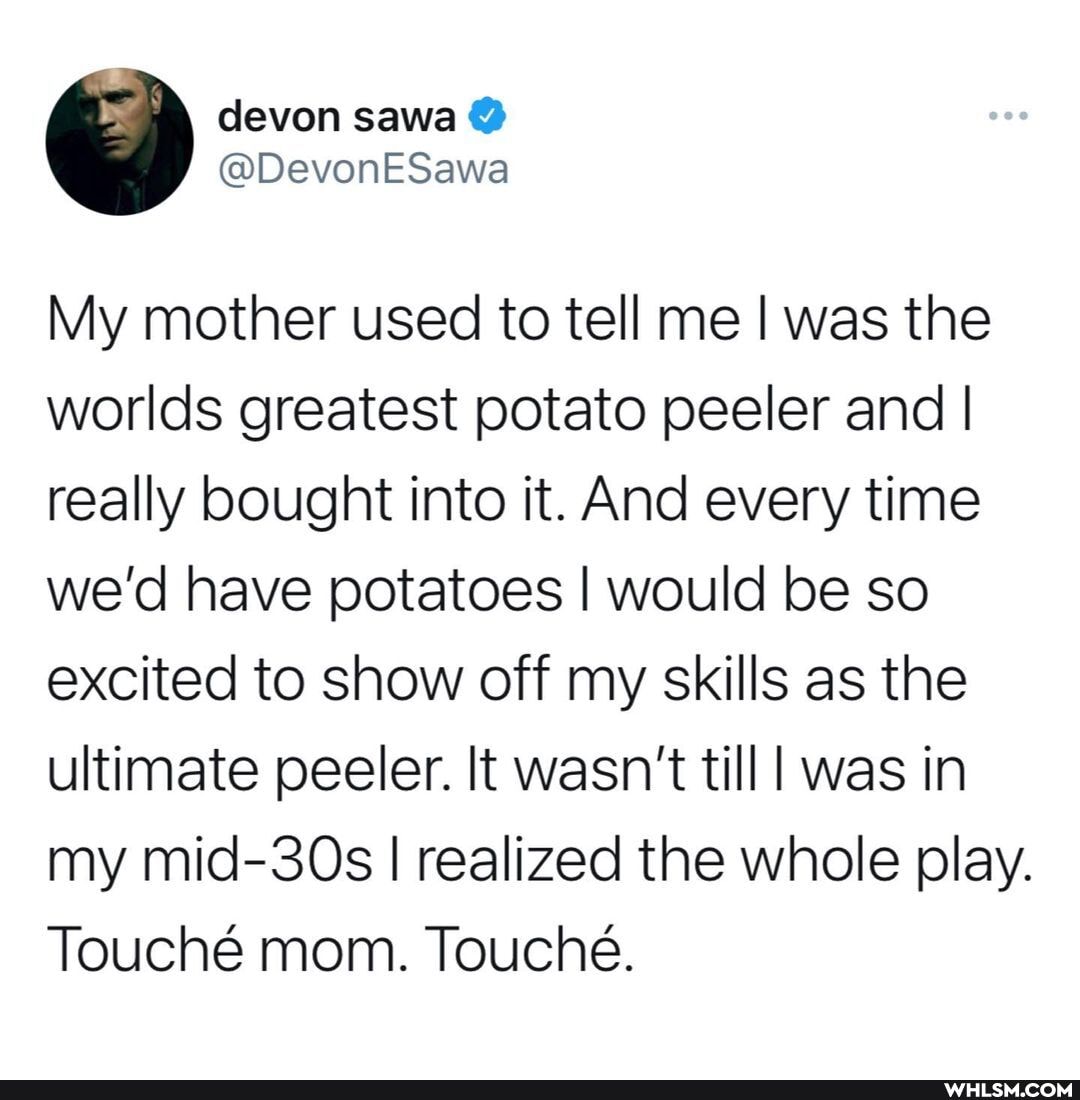 My mother used to tell me I was the worlds greatest potato peeler and I really bought into it. And every time we'd have potatoes I would be so excited to show off my skills as the ultimate peeler. It wasn't till was in my mid-30s I realized the whole play.
Touch mom. Touche.