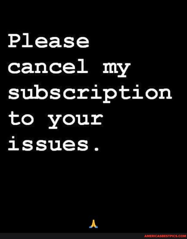 Please cancel my subscription to your issues. - 🙏