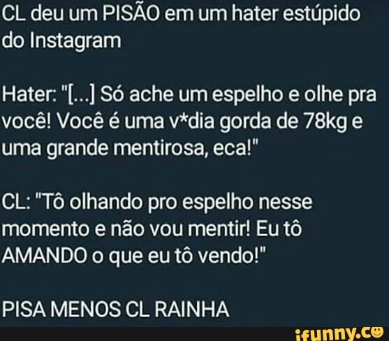 CL deu um
PISÃO em um hater estúpido
do Instagram
você! Você é uma vídia gorda de 78kg e
uma grande mentirosa, ecal!"
CL: "Tô olhando pro espelho nesse
momento e não vou mentir! Eu tô
AMANDO o que eu tô vendo!"
PISA MENOS CL RAINHA