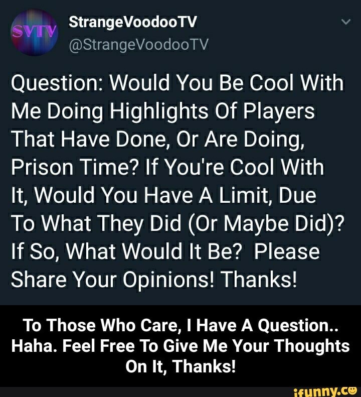 ~VEIN
@StrangeVoodooTV
Question: Would You Be Cool With
Me Doing Highlights Of Players
That Have Done, Or Are Doing,
Prison Time? If You're Cool With
It, Would You Have A Limit, Due
To What They Did (Or Maybe Did)?
If So, What Would It Be? Please
Share Your Opinions! Thanks!
To Those Who Care, I Have A Question..
Haha. Feel Free To Give Me Your Thoughts
On It, Thanks! - To Those Who Care, I Have A Question.. Haha. Feel Free To Give Me Your Thoughts On It, Thanks!