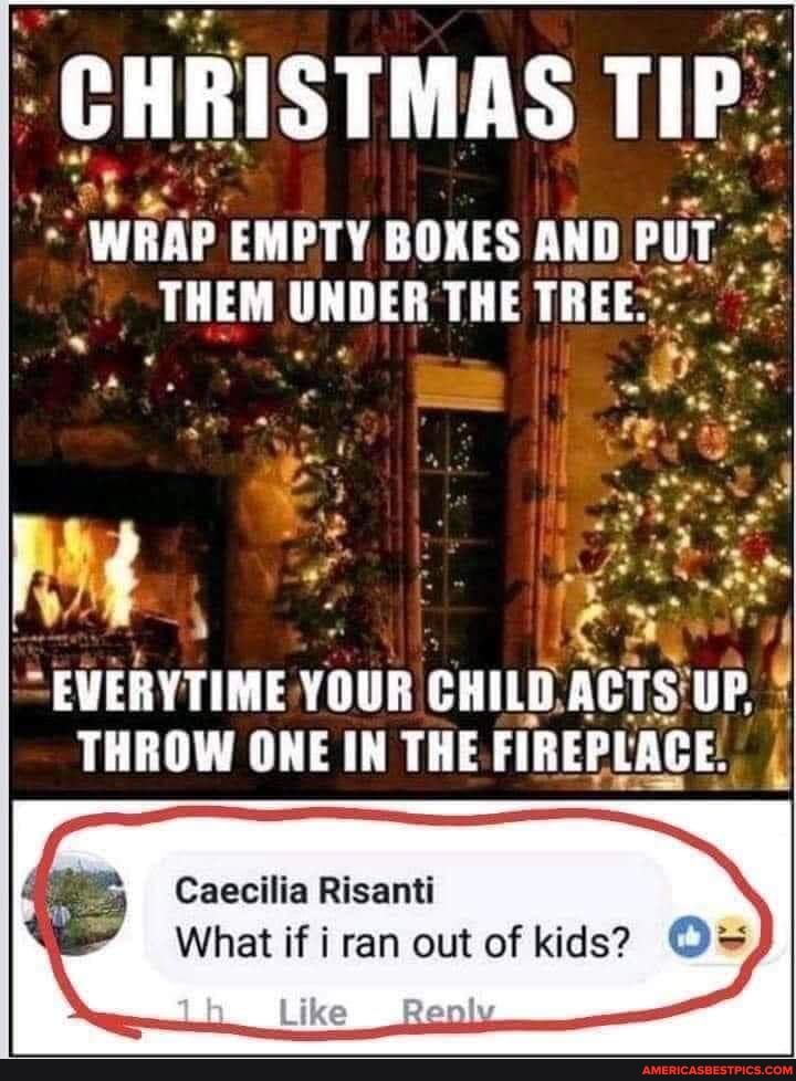 CHRISTMAS TIP
WARP EMPTY BOXES AND PUT PUT THEM UNDER THE TREE.
EWERYTIME YOUR CHILD. ACTS UP,
THROW ONE IN THE FIREPLACE.
Caecilia Risanti
What if ran out of kids? O=
(Like