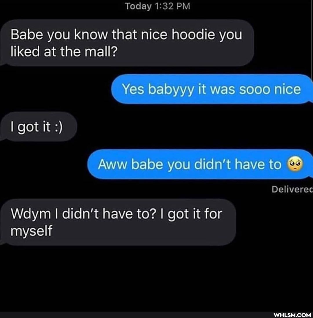 Today PM
Babe you know that nice hoodie you liked at the mall?
babyyy it was Sooo nice
I got it
babe you didn't have to
Deliveree
Wdym I didn't have to? I got it for myself