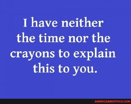 I have neither the time nor the crayons to explain this to you.