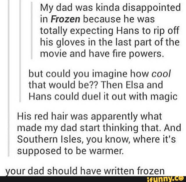 My dad was kinda disappointed
in Frozen because he was
totally expecting Hans to rip off
his gloves in the last part ofthe
movie and have fire powers.
but could you imagine how cool
that would be?? Then Elsa and
Hans could duel it out with magic
His red hair was apparently what
made my dad start thinking that. And
Southern Isles, you know, where it's
supposed to be warmer.
your dad should have written frozen