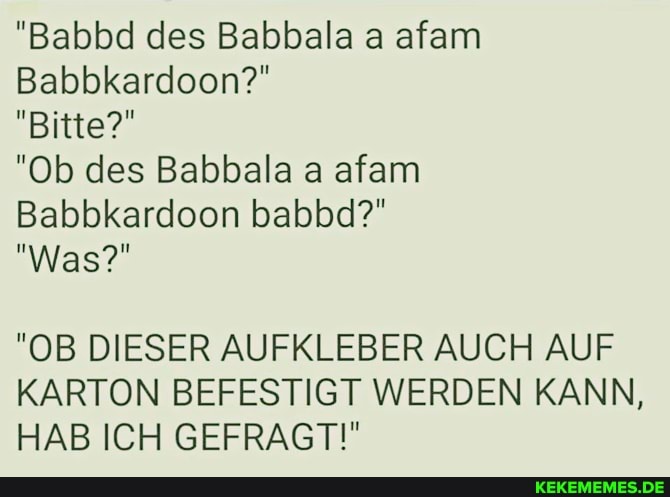 "Babbd des Babbala a afam
Babbkardoon?"
"Bitte?"
"Ob des Babbala a afam
Babbkardoon babbd?"
"Was?"
"OB DIESER AUFKLEBER AUCH AUF KARTON BEFESTIGT WERDEN KANN,
HAB ICH GEFRAGT!"