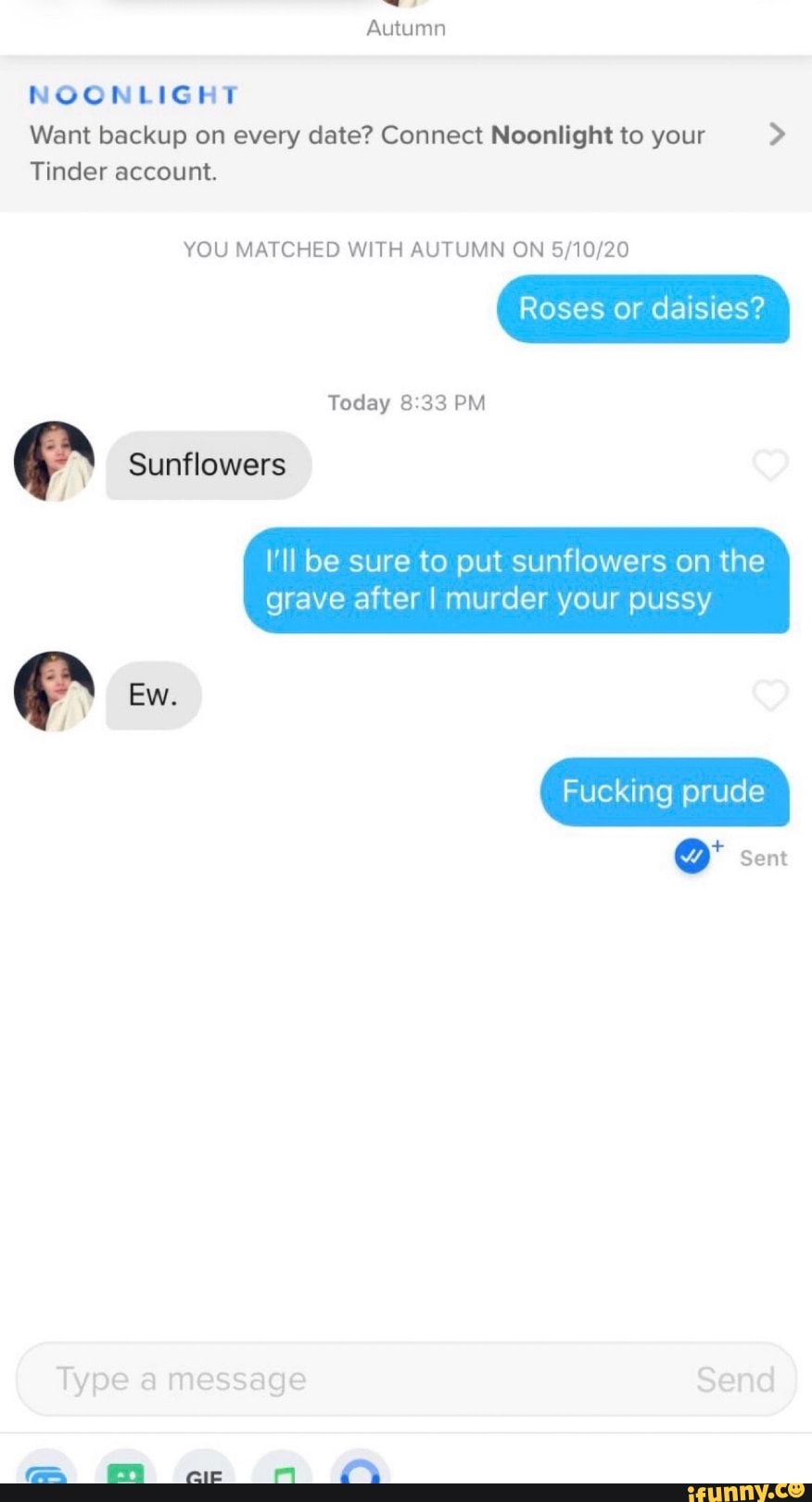 Autumn
NOONLIGHT
Want backup on every date? Connect Noonlight to your
Tinder account.
YOU MATCHED WITH AUTUMN ON
Roses or daisies?
Today 33 PM
Sunflowers
Ew.
I'll be sure to put sunflowers on the
grave after I murder your pussy
Fucking prude
Sent
Type a message Send
ec nr Lf