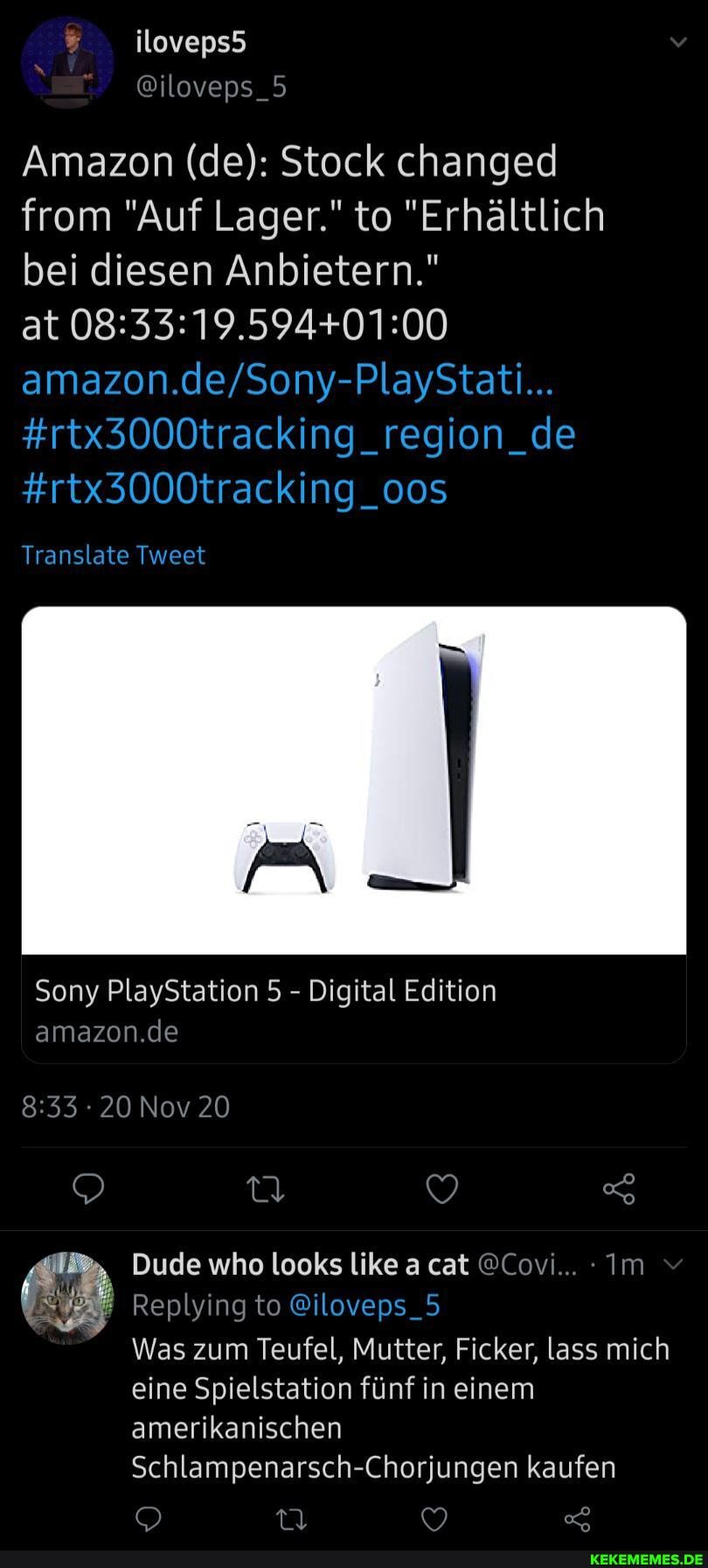 Amazon (de): Stock changed from "Auf Lager." to "Erhältlich bei diesen Anbietern."
#rtx3000tracking_region_de
#rtx3000tracking_oos
Translate Tweet
at
Sony PlayStation 5 - Digital Edition
amazon.de
20 Nov 20
Dude who looks like a cat @Covi... Im
Replying to @iloveps_5
Was zum Teufel, Mutter, Ficker, lass mich eine Spielstation fünf in einem amerikanischen
Schlampenarsch-Chorjungen kaufen