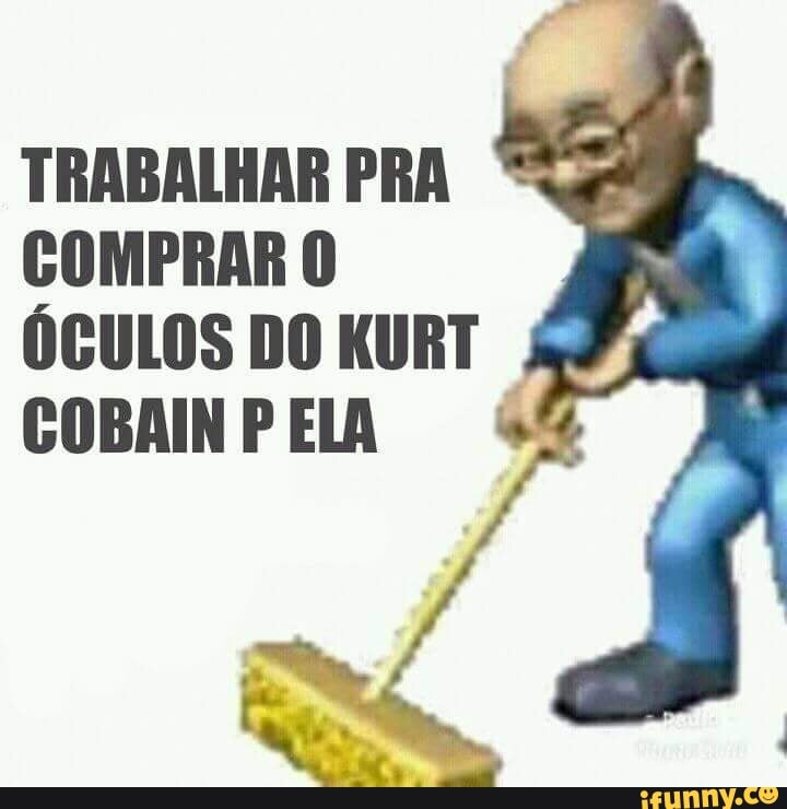 TRABALHAR PRA
COMPRAR O
ÓCULOS DO KURT
I
COBAIN P ELA