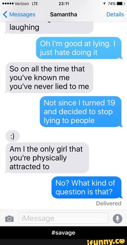 ( Messages Samantha Details
laughing
Oh I'm good at lying. I
just hate dolng it
80 on all the time that
you've known me
you've never lied to me
Not since I turned 19
and decided to stop
lying to people
:)
Am I the only girl that
you're physically
attracted to
No? What kind of
question is that? - #savage