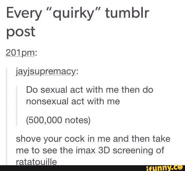 Every "quirky" tumblr
post
Do sexual act with me then do
nonsexual act with me
(500,000 notes)
shove your cock in me and then take
me to see the imax 3D screening of
ratatouille