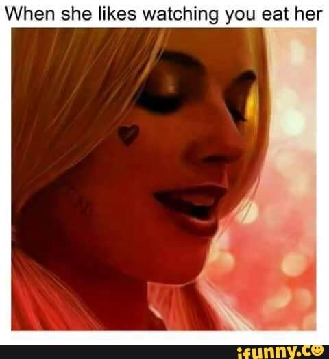 When she likes watching you eat her