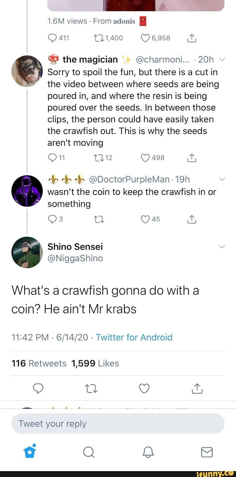 @® the magician Echarmoni... -20h
Sorry to spoil the fun, but there is a cut in
the video between where seeds are being
poured in, and where the resin is being
poured over the seeds. In between those
clips, the person could have easily taken
the crawfish out. This is why the seeds
aren't moving
On 112 O 498 ity
wasn't the coin to keep the crawfish in or
something
What's a crawfish gonna do with a
coin? He ain't Mr krabs
11:42 PM
Twitter for Android
116 Retweets 1,599 Likes