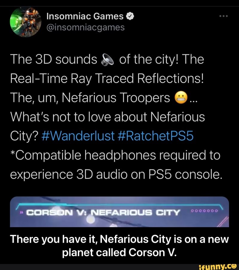Insomniac Games @
@insomniacgames
The sounds of the city! The
Real-Time Ray Traced Reflections!
The, um, Nefarious Troopers
What's not to love about Nefarious
City? #Wanderlust #RatchetPS5
*Compatible headphones required to experience audio on console.
CORSON NEFARIOUS CITY
There you have it, Nefarious City is on anew planet called Corson V. - There you have it, Nefarious City is on a new planet called Corson V.