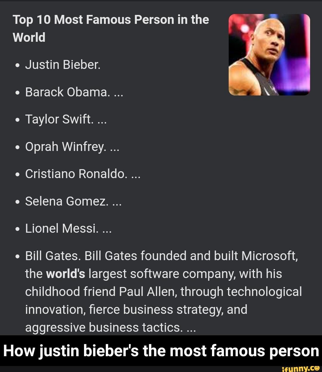 Top 10 Most Famous Person in the
World
e Justin Bieber.
e Barack Obama.
Taylor Swift.
Oprah Winfrey.
e Cristiano Ronaldo.
e Selena Gomez.
e Lionel Messi.
e Bill Gates. Bill Gates founded and built Microsoft, the world's largest software company, with his childhood friend Paul Allen, through technological innovation, fierce business strategy, and aggressive business tactics.
How justin bieber's the most famous person - How justin bieber's the most famous person