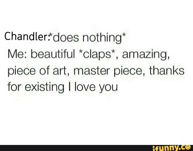 Chandlerfdoes nothing*
Me: beautiful *claps*, amazing,
piece of art, master piece, thanks
for existing I love you