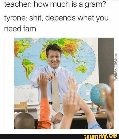 teacher: how much is a gram?
tyrone: shit, depends what you
need fam