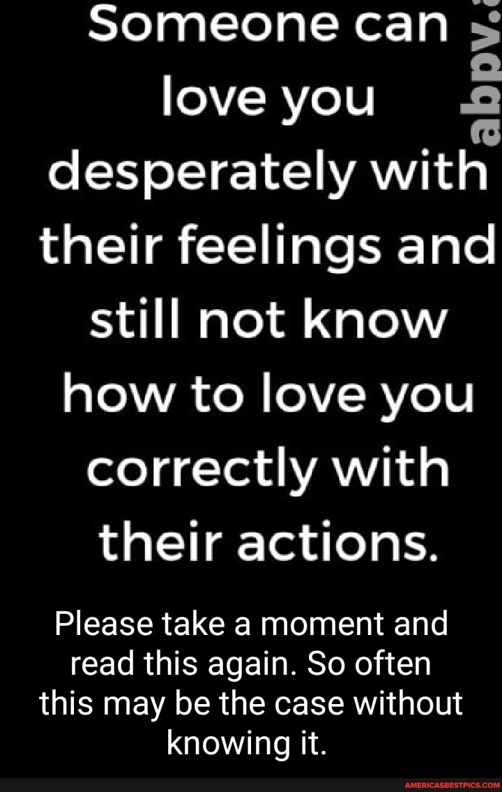 Someone can ss love you desperately with their feelings and still not know how to love you correctly with their actions.
Please take a moment and read this again. So often this may be the case without knowing it.