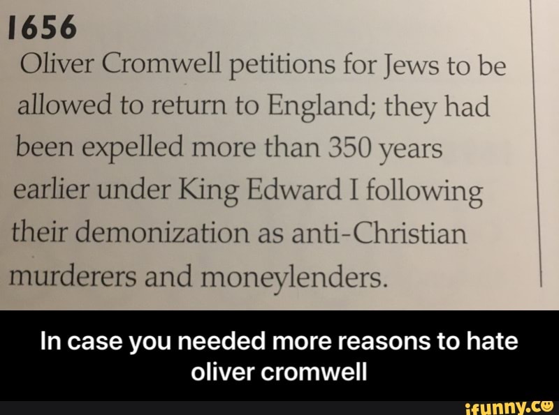 1656
Oliver Cromwell petitions for Jews to be allowed to return to England; they had been expelled more than 350 years earlier under King Edward I following their demonization as anti Christian murderers and moneylenders.
In case you needed more reasons to hate
oliver cromwell - In case you needed more reasons to hate oliver cromwell
