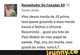 Respeitador De Casadas 69 10
horas atrás
Vine dessa merda de J5 prime,
tava quase gozando e essa merda
travou e fechou o chrome.
Resumindo... gozei pra foto do
Paul Walker do meu papel de
parede. Pap, sou um merda, mas
gostei do vídeo, nota 6,7.