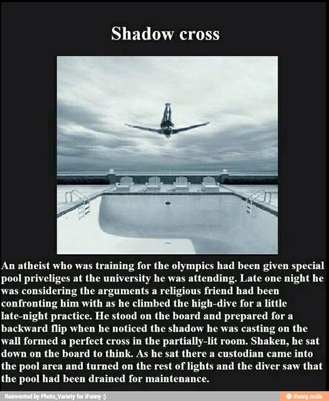 Shadow cross
An atheist who was
training for the olympics had been given special
pool priveliges at the university he was attending. Late one night he
was considering the arguments a religious friend had been
confronting him with as he climbed the high-dive for a little
late-night practice. He stood on the board and prepared for a
backward flip when he noticed the shadow he was casting on the
wall formed a perfect cross in the partially-lit room. Shaken, he sat
down on the board to think. As he sat there a custodian came into
the pool area and turned on the rest of lights and the diver saw that
the pool had been drained for maintenance.