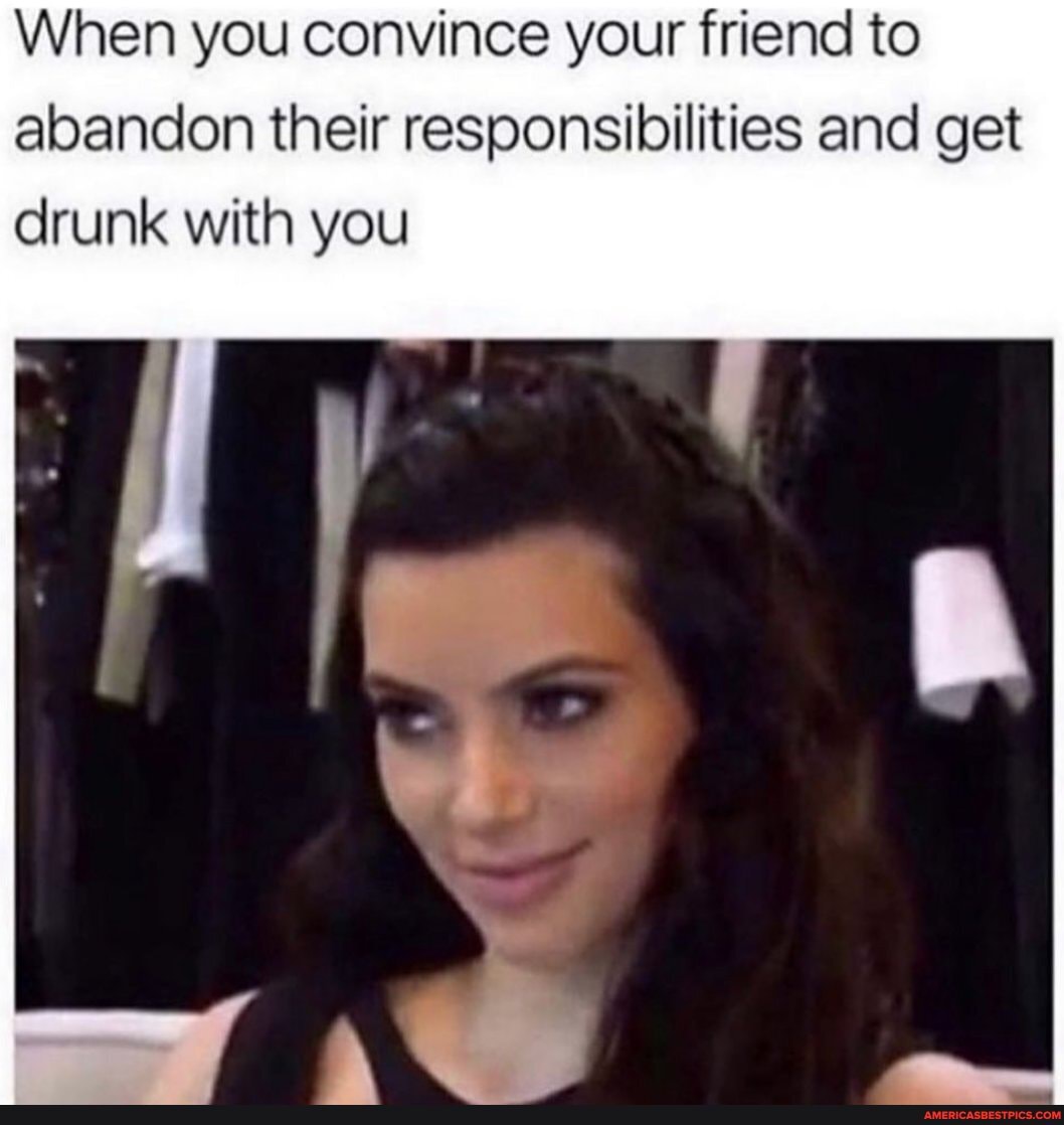 When you convince your friend to abandon their responsibilities and get drunk with you