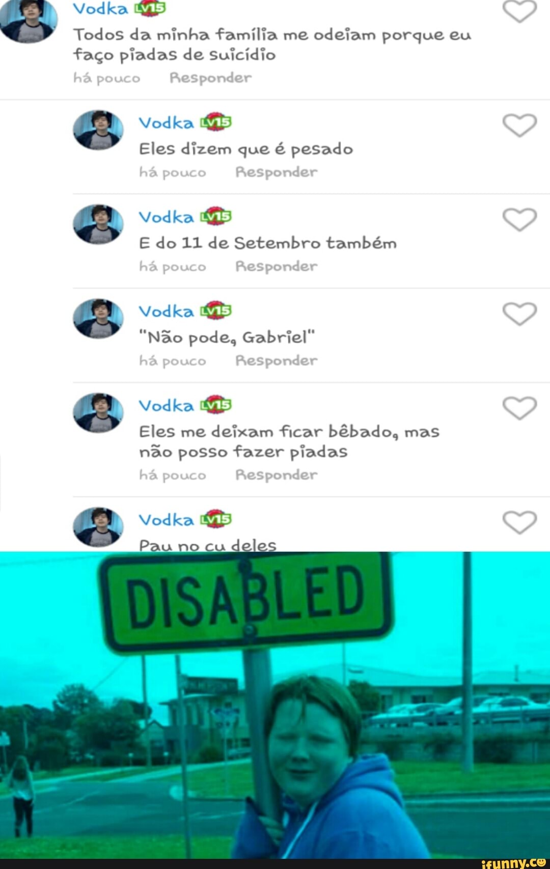 Note Le MLV
Todos da minha familia me odeiam porque eu
faço piadas de suicídio
Eles dizem que é pesado
Vodka 45
E do 11 de Setembro também
Vodka 45
"Não pode, Gabriel"
Eles me deixam ficar bêbado, mas
não posso fazer piadas