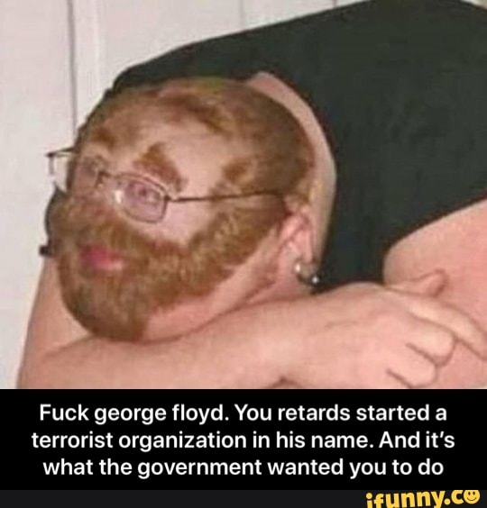 Fuck george floyd. You retards started a
terrorist organization in his name. And it's
what the government wanted you to do - Fuck george floyd. You retards started a terrorist organization in his name. And it’s what the government wanted you to do
