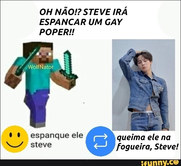 OH NÃO!? STEVE IRÁ ESPANCAR UM GAY POPERI!!
WolfNator.
espanque ele queima ele na steve fogueira, Steve!