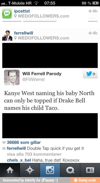 ferrellwill
Kanye West naming his baby North
can
only be topped if Drake Bell
names
his child Taco.
36686 som gillar
ferrellwill Double Tap quick if you get it
chels_x_bel Haha, true dat! Xoxoxox
