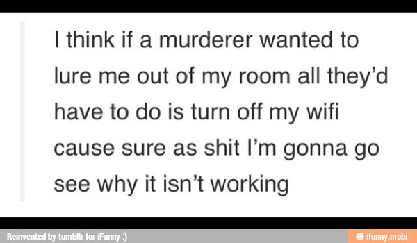 a
I think if a murderer wanted to
lure me out of my room all they'd
have to do is turn off my wifi
cause sure as shit I'm gonna go
see why it isn't working