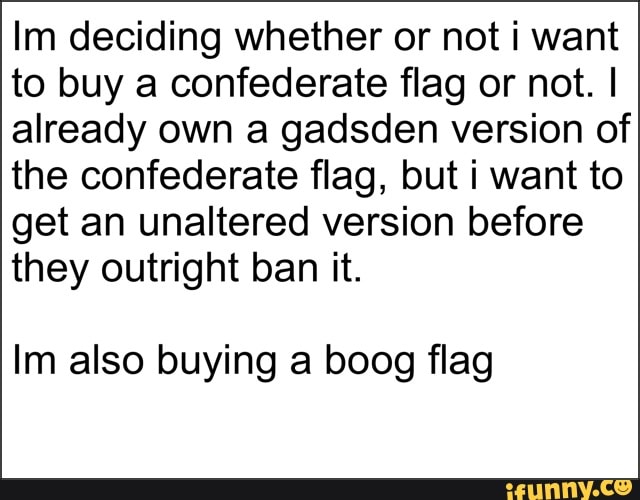 Im deciding whether or not i want
to buy a confederate flag or not. I
already own a gadsden version of
the confederate flag, but i want to
get an unaltered version before
they outright ban it.
Im also buying a boog flag
