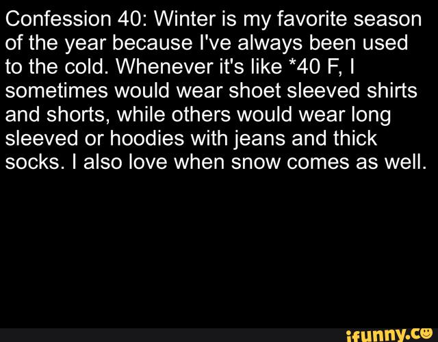 Confession 40: Winter is my favorite season
of the year because I've always been used
to the cold. Whenever it's like *40 F, I
sometimes would wear shoet sleeved shirts
and shorts, while others would wear long
sleeved or hoodies with jeans and thick
socks. I also love when snow comes as well.