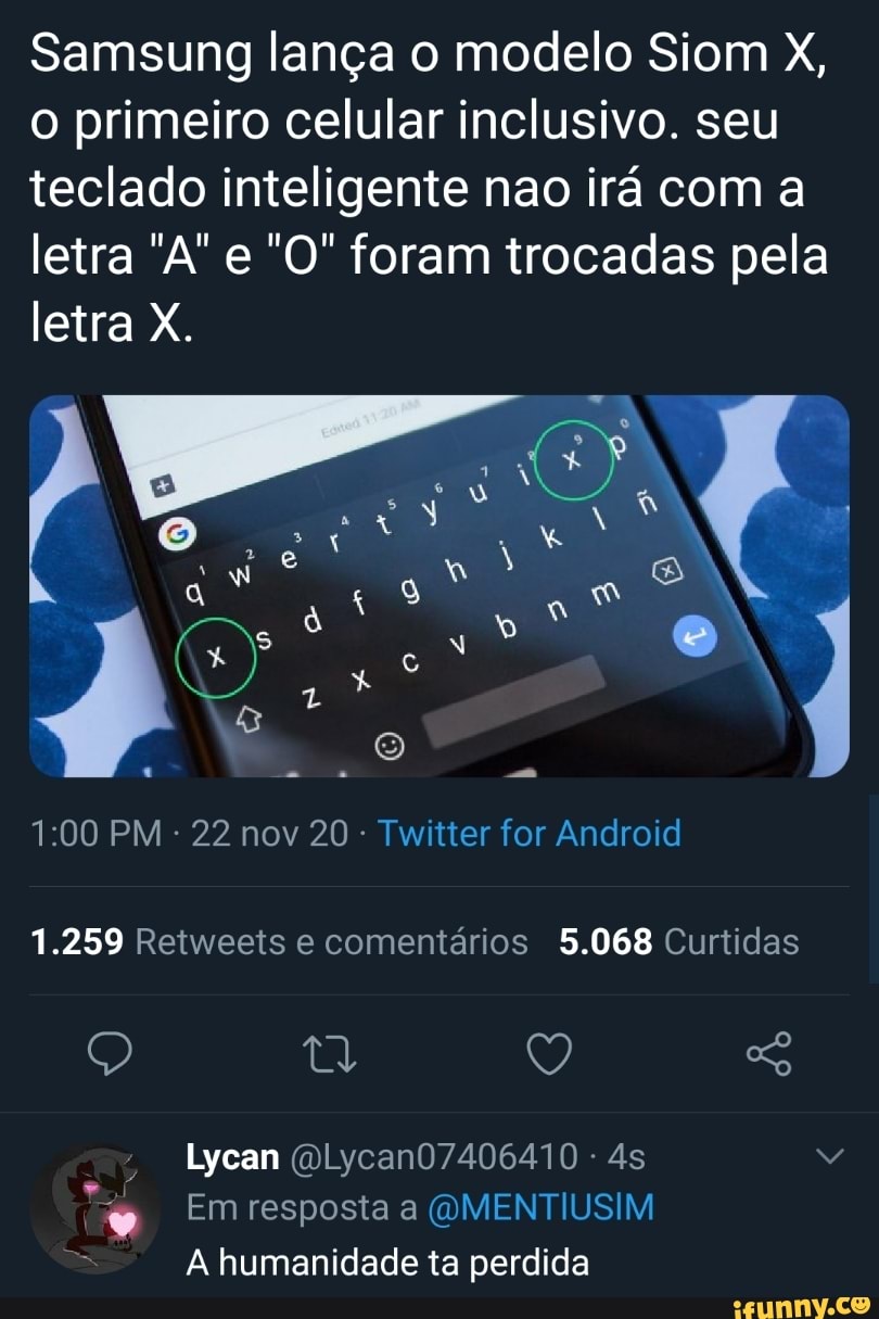 Samsung lança o modelo Siom X, o primeiro celular inclusivo. seu teclado inteligente nao irá com a letra e "O" foram trocadas pela letra X.
EN E) :
PM - 22 nov 20 - Twitter for Android
1.259 Retweeis e comentários 5.068 Curtidas
Q v,
Lycan (OLycan07406410 -
Em resposta a (OMENTIUSIM A humanidade ta perdida