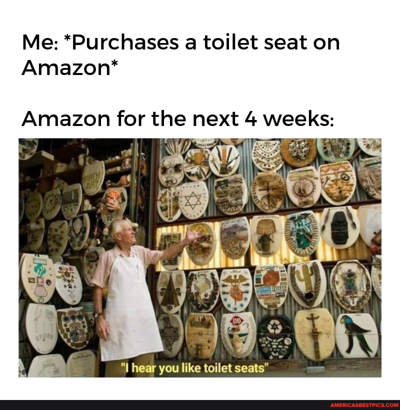 Me: *Purchases a toilet seat on
Amazon*
Amazon for the next 4 weeks:
hear you like toilet seats"
